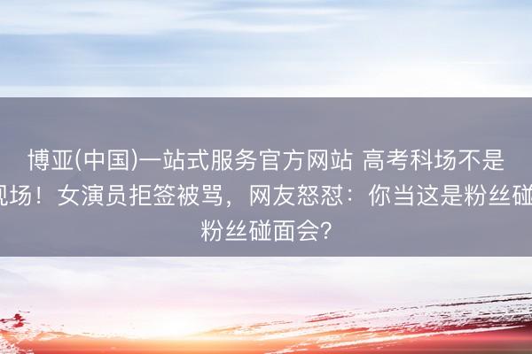 博亚(中国)一站式服务官方网站 高考科场不是追星现场!女演员拒签被骂,网友怒怼:你当这是粉丝碰面会?