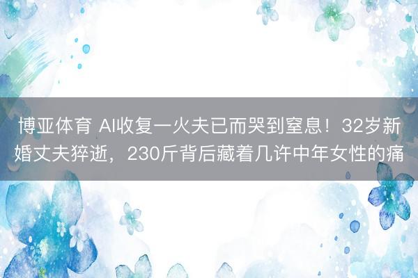 博亚体育 AI收复一火夫已而哭到窒息!32岁新婚丈夫猝逝,230斤背后藏着几许中年女性的痛
