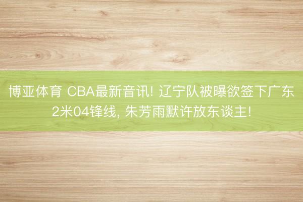 博亚体育 CBA最新音讯! 辽宁队被曝欲签下广东2米04锋线， 朱芳雨默许放东谈主!