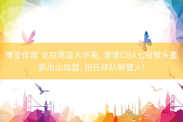 博亚体育 北控男篮大手笔， 邀请CBA七冠教头重新出山加盟， 担任球队照管人!
