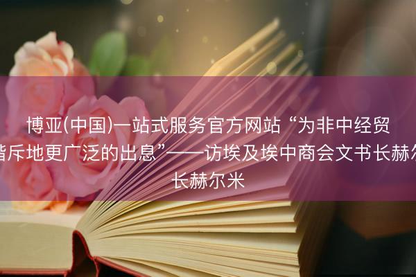 博亚(中国)一站式服务官方网站 “为非中经贸和谐斥地更广泛的出息”——访埃及埃中商会文书长赫尔米