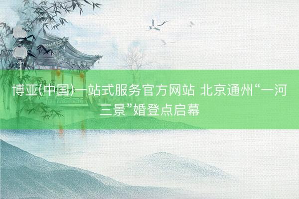 博亚(中国)一站式服务官方网站 北京通州“一河三景”婚登点启幕