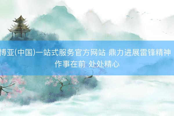 博亚(中国)一站式服务官方网站 鼎力进展雷锋精神丨作事在前 处处精心