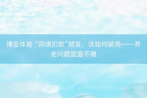 博亚体育 “阴魂扣款”频发，该如何破局——养老问题面面不雅