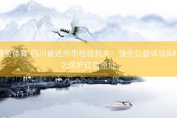 博亚体育 四川省达州市检验机关:强化公益诉讼 保护红色原址