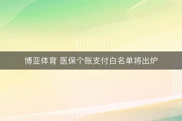 博亚体育 医保个账支付白名单将出炉