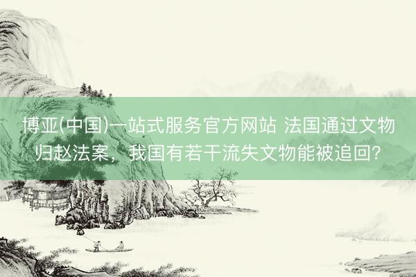 博亚(中国)一站式服务官方网站 法国通过文物归赵法案，我国有若干流失文物能被追回？