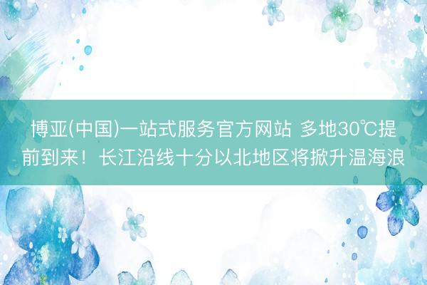 博亚(中国)一站式服务官方网站 多地30℃提前到来!长江沿线十分以北地区将掀升温海浪