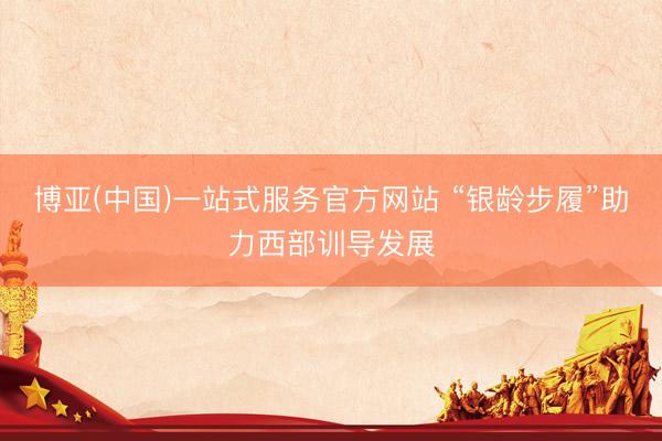 博亚(中国)一站式服务官方网站 “银龄步履”助力西部训导发展