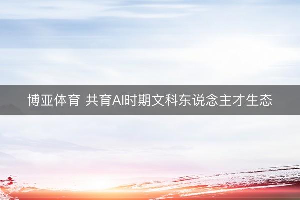 博亚体育 共育AI时期文科东说念主才生态