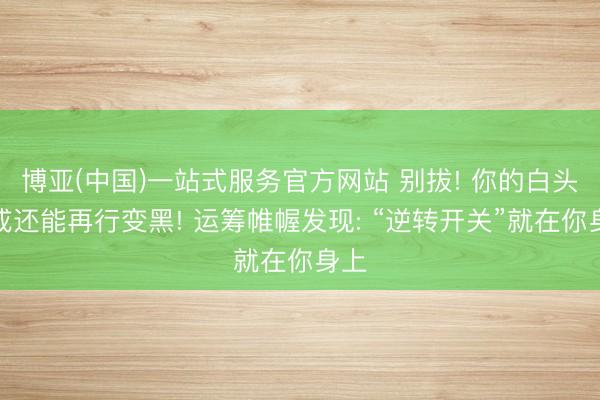 博亚(中国)一站式服务官方网站 别拔! 你的白头发或还能再行变黑! 运筹帷幄发现: “逆转开关”就在你身上