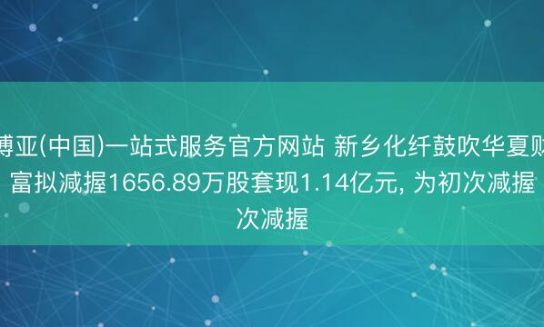 博亚(中国)一站式服务官方网站 新乡化纤鼓吹华夏财富拟减握1656.89万股套现1.14亿元， 为初次减握
