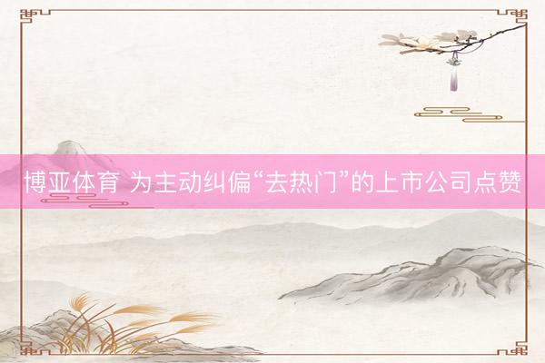 博亚体育 为主动纠偏“去热门”的上市公司点赞