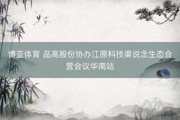 博亚体育 品高股份协办江原科技渠说念生态合营会议华南站