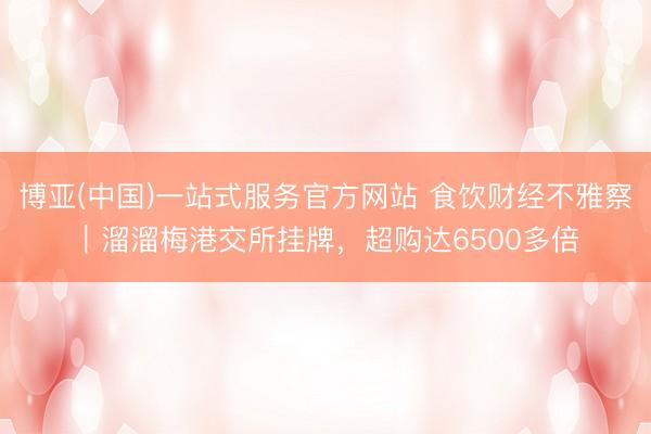 博亚(中国)一站式服务官方网站 食饮财经不雅察｜溜溜梅港交所挂牌，超购达6500多倍
