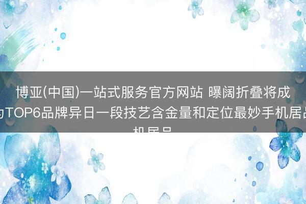 博亚(中国)一站式服务官方网站 曝阔折叠将成为TOP6品牌异日一段技艺含金量和定位最妙手机居品
