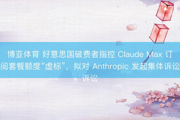 博亚体育 好意思国破费者指控 Claude Max 订阅套餐额度“虚标”，拟对 Anthropic 发起集体诉讼