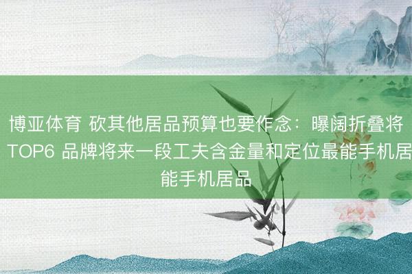 博亚体育 砍其他居品预算也要作念：曝阔折叠将成 TOP6 品牌将来一段工夫含金量和定位最能手机居品