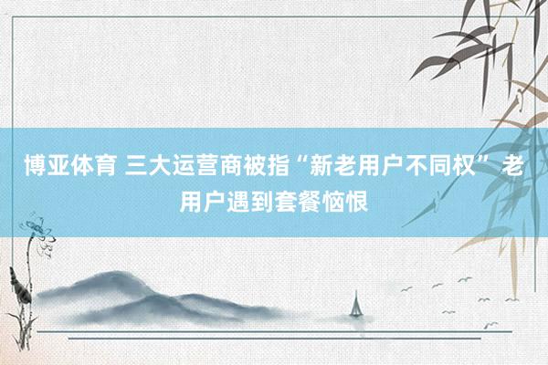 博亚体育 三大运营商被指“新老用户不同权” 老用户遇到套餐恼恨