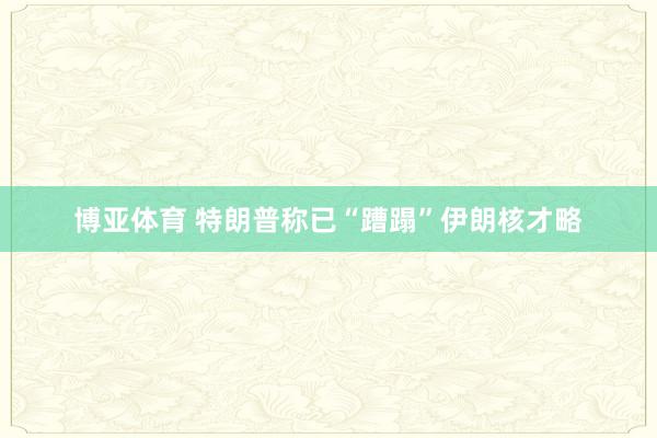 博亚体育 特朗普称已“蹧蹋”伊朗核才略