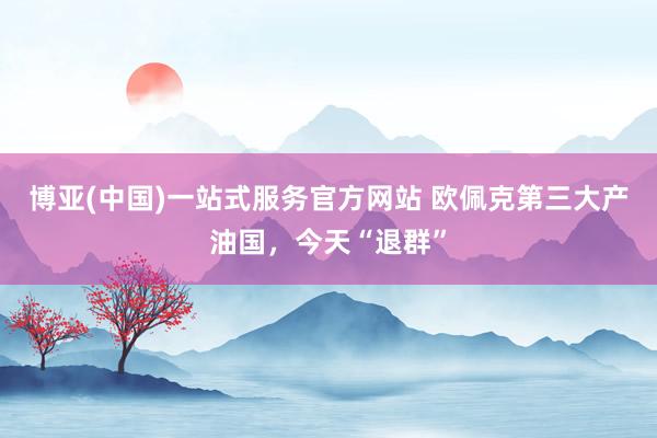 博亚(中国)一站式服务官方网站 欧佩克第三大产油国，今天“退群”