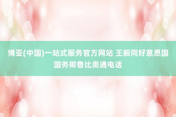 博亚(中国)一站式服务官方网站 王毅同好意思国国务卿鲁比奥通电话