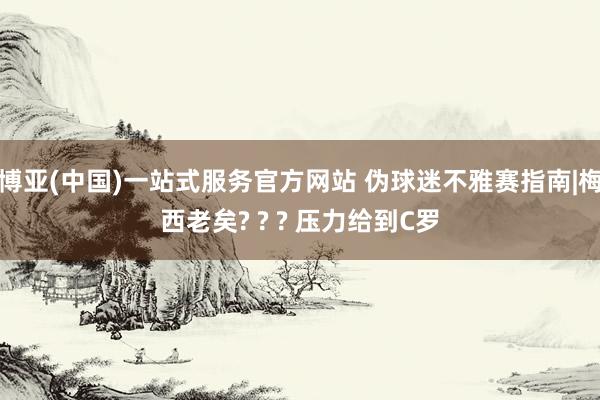 博亚(中国)一站式服务官方网站 伪球迷不雅赛指南|梅西老矣? ? ? 压力给到C罗