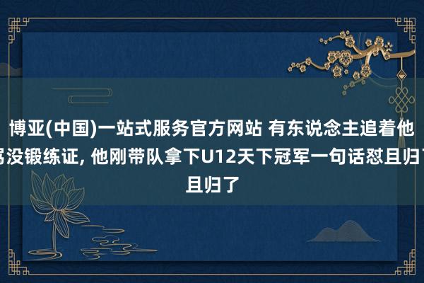 博亚(中国)一站式服务官方网站 有东说念主追着他骂没锻练证， 他刚带队拿下U12天下冠军一句话怼且归了
