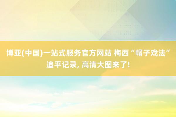 博亚(中国)一站式服务官方网站 梅西“帽子戏法”追平记录， 高清大图来了!