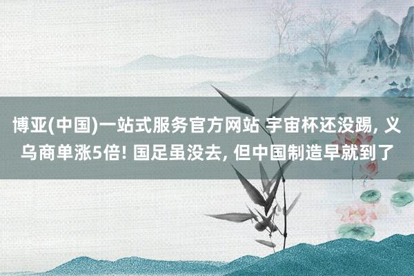 博亚(中国)一站式服务官方网站 宇宙杯还没踢， 义乌商单涨5倍! 国足虽没去， 但中国制造早就到了