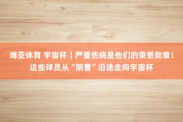 博亚体育 宇宙杯|严重伤病是他们的荣誉勋章!这些球员从“阴曹”沿途走向宇宙杯