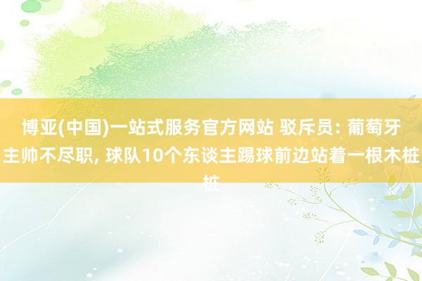 博亚(中国)一站式服务官方网站 驳斥员: 葡萄牙主帅不尽职, 球队10个东谈主踢球前边站着一根木桩