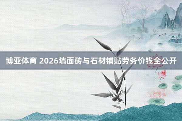 博亚体育 2026墙面砖与石材铺贴劳务价钱全公开