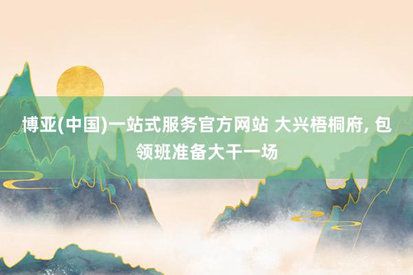 博亚(中国)一站式服务官方网站 大兴梧桐府, 包领班准备大干一场