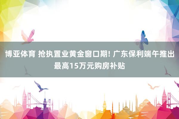 博亚体育 抢执置业黄金窗口期! 广东保利端午推出最高15万元购房补贴