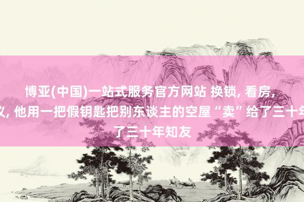 博亚(中国)一站式服务官方网站 换锁， 看房， 签协议， 他用一把假钥匙把别东谈主的空屋“卖”给了三十年知友