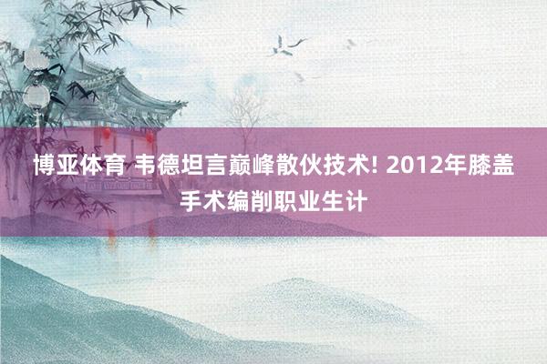 博亚体育 韦德坦言巅峰散伙技术! 2012年膝盖手术编削职业生计