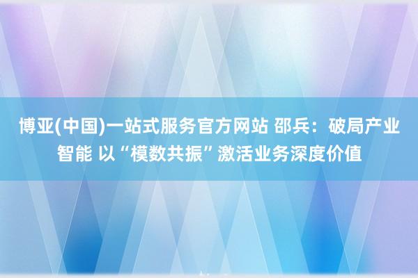 博亚(中国)一站式服务官方网站 邵兵:破局产业智能 以“模数共振”激活业务深度价值