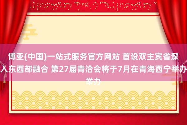 博亚(中国)一站式服务官方网站 首设双主宾省深入东西部融合 第27届青洽会将于7月在青海西宁举办