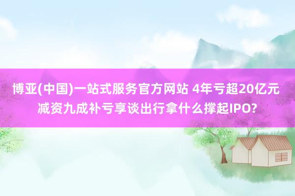 博亚(中国)一站式服务官方网站 4年亏超20亿元 减资九成补亏享谈出行拿什么撑起IPO?