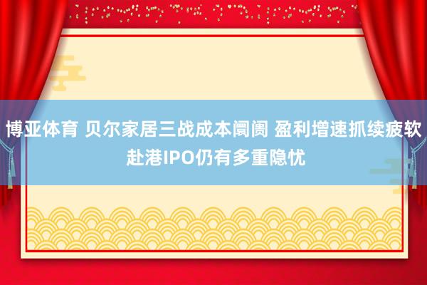 博亚体育 贝尔家居三战成本阛阓 盈利增速抓续疲软 赴港IPO仍有多重隐忧