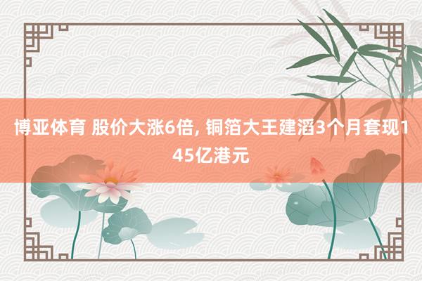 博亚体育 股价大涨6倍, 铜箔大王建滔3个月套现145亿港元